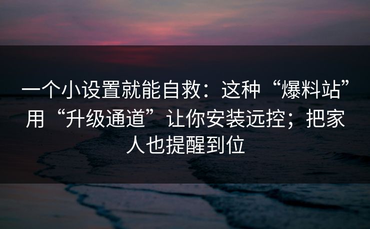一个小设置就能自救：这种“爆料站”用“升级通道”让你安装远控；把家人也提醒到位