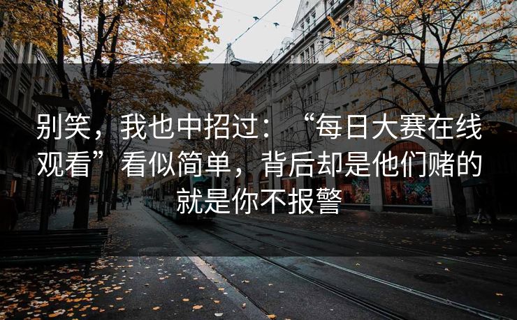 别笑，我也中招过：“每日大赛在线观看”看似简单，背后却是他们赌的就是你不报警