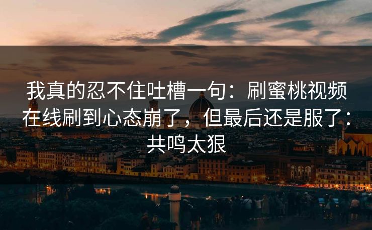 我真的忍不住吐槽一句：刷蜜桃视频在线刷到心态崩了，但最后还是服了：共鸣太狠