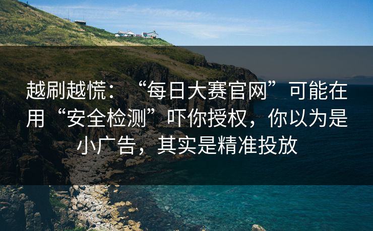 越刷越慌:“每日大赛官网”可能在用“安全检测”吓你授权,你以为是小广告,其实是精准投放