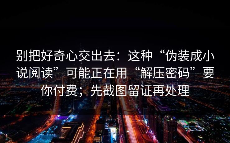 别把好奇心交出去:这种“伪装成小说阅读”可能正在用“解压密码”要你付费;先截图留证再处理