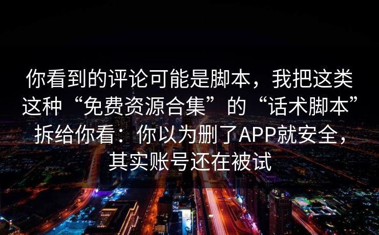 你看到的评论可能是脚本，我把这类这种“免费资源合集”的“话术脚本”拆给你看：你以为删了APP就安全，其实账号还在被试