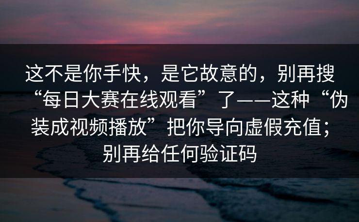 这不是你手快，是它故意的，别再搜“每日大赛在线观看”了——这种“伪装成视频播放”把你导向虚假充值；别再给任何验证码