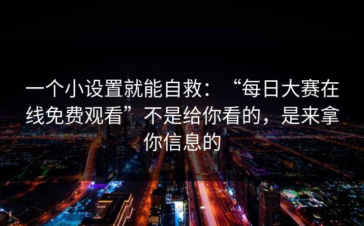 一个小设置就能自救：“每日大赛在线免费观看”不是给你看的，是来拿你信息的