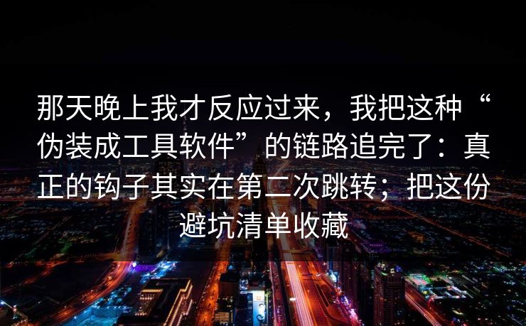 那天晚上我才反应过来，我把这种“伪装成工具软件”的链路追完了：真正的钩子其实在第二次跳转；把这份避坑清单收藏