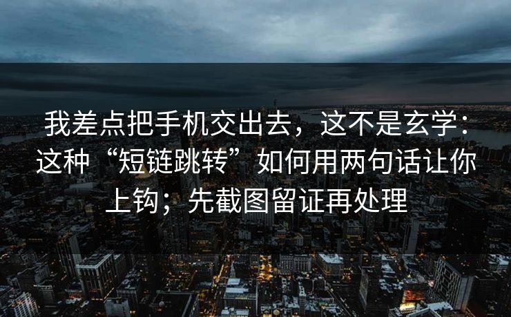 我差点把手机交出去，这不是玄学：这种“短链跳转”如何用两句话让你上钩；先截图留证再处理