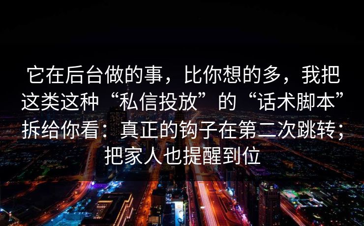 它在后台做的事，比你想的多，我把这类这种“私信投放”的“话术脚本”拆给你看：真正的钩子在第二次跳转；把家人也提醒到位