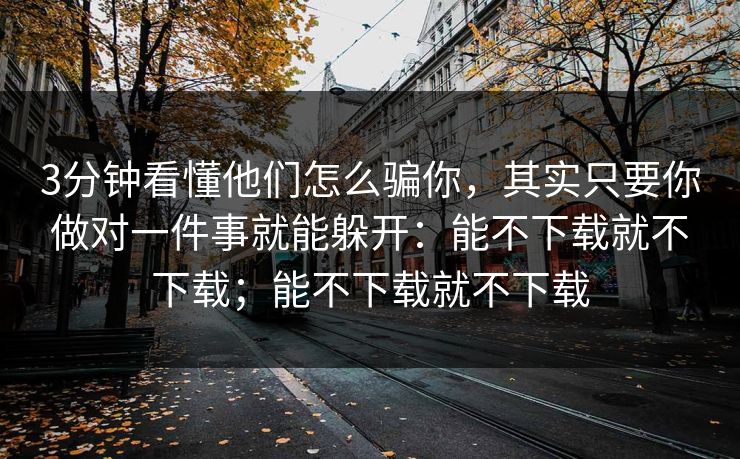 3分钟看懂他们怎么骗你，其实只要你做对一件事就能躲开：能不下载就不下载；能不下载就不下载