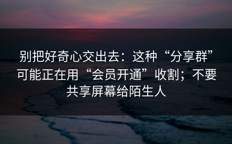别把好奇心交出去：这种“分享群”可能正在用“会员开通”收割；不要共享屏幕给陌生人