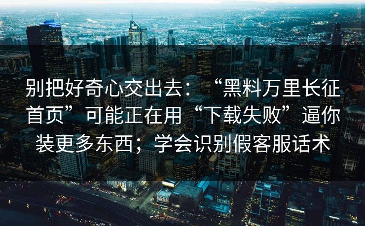 别把好奇心交出去：“黑料万里长征首页”可能正在用“下载失败”逼你装更多东西；学会识别假客服话术