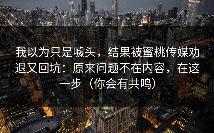 我以为只是噱头，结果被蜜桃传媒劝退又回坑：原来问题不在内容，在这一步（你会有共鸣）