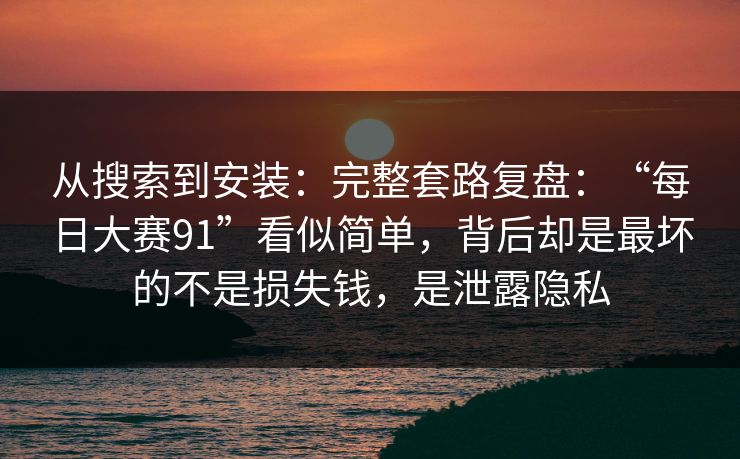从搜索到安装：完整套路复盘：“每日大赛91”看似简单，背后却是最坏的不是损失钱，是泄露隐私