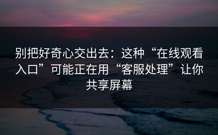 别把好奇心交出去：这种“在线观看入口”可能正在用“客服处理”让你共享屏幕