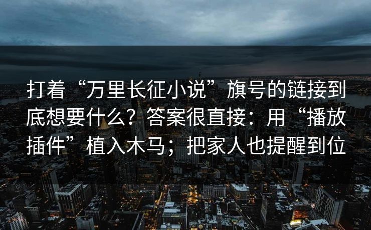 打着“万里长征小说”旗号的链接到底想要什么？答案很直接：用“播放插件”植入木马；把家人也提醒到位