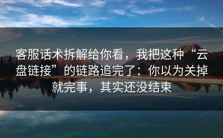 客服话术拆解给你看，我把这种“云盘链接”的链路追完了：你以为关掉就完事，其实还没结束