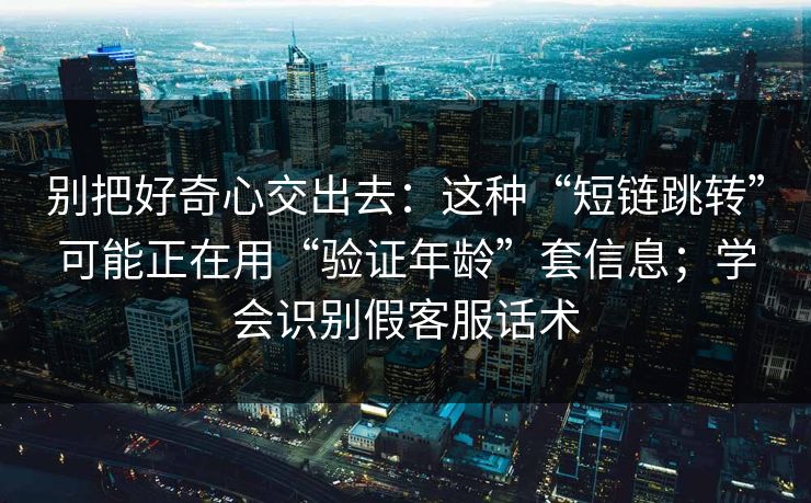 别把好奇心交出去：这种“短链跳转”可能正在用“验证年龄”套信息；学会识别假客服话术