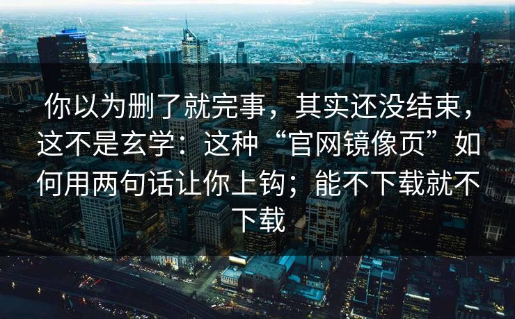 你以为删了就完事，其实还没结束，这不是玄学：这种“官网镜像页”如何用两句话让你上钩；能不下载就不下载