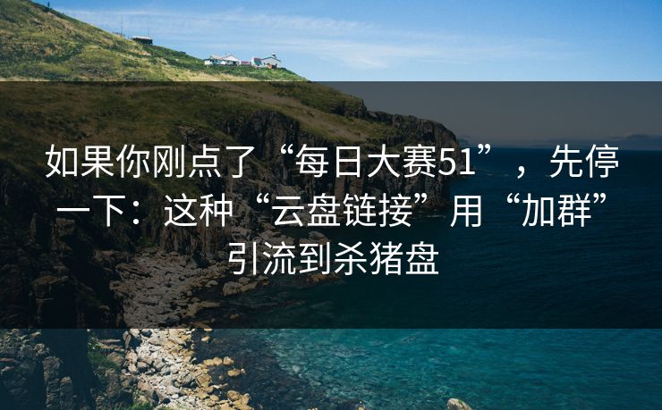 如果你刚点了“每日大赛51”，先停一下：这种“云盘链接”用“加群”引流到杀猪盘