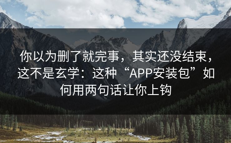你以为删了就完事，其实还没结束，这不是玄学：这种“APP安装包”如何用两句话让你上钩