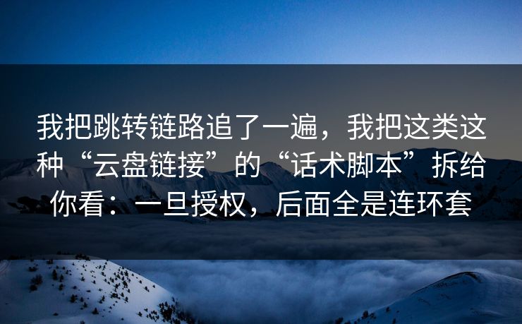 我把跳转链路追了一遍，我把这类这种“云盘链接”的“话术脚本”拆给你看：一旦授权，后面全是连环套