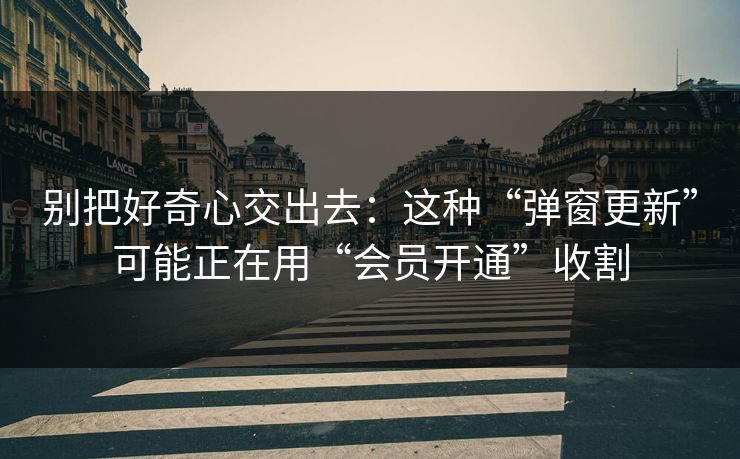 别把好奇心交出去：这种“弹窗更新”可能正在用“会员开通”收割