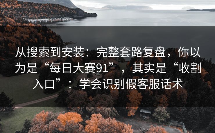 从搜索到安装：完整套路复盘，你以为是“每日大赛91”，其实是“收割入口”：学会识别假客服话术