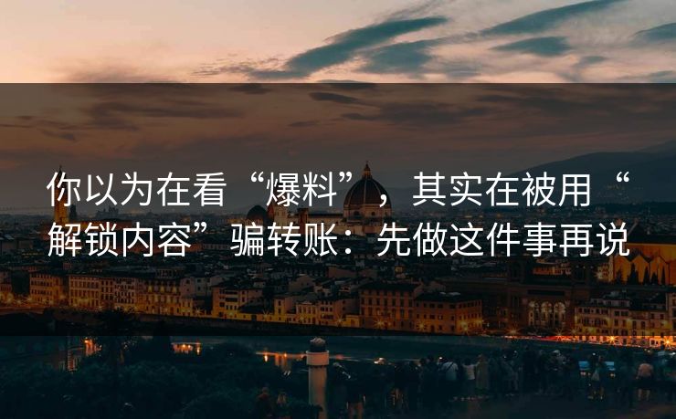 你以为在看“爆料”，其实在被用“解锁内容”骗转账：先做这件事再说