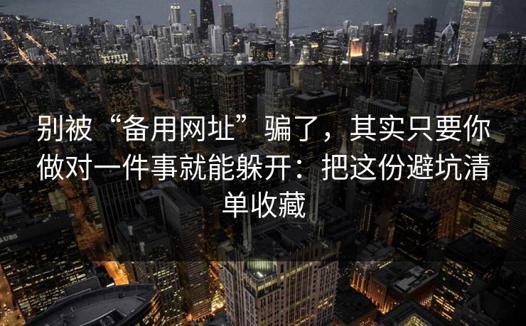 别被“备用网址”骗了，其实只要你做对一件事就能躲开：把这份避坑清单收藏