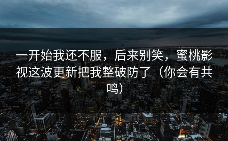 一开始我还不服，后来别笑，蜜桃影视这波更新把我整破防了（你会有共鸣）