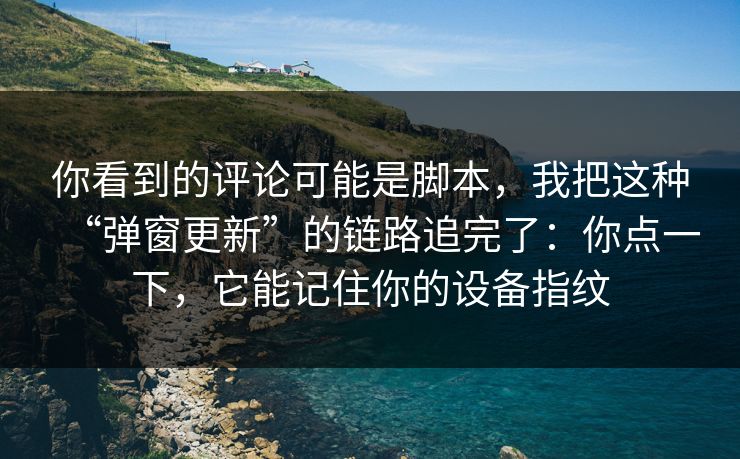 你看到的评论可能是脚本，我把这种“弹窗更新”的链路追完了：你点一下，它能记住你的设备指纹