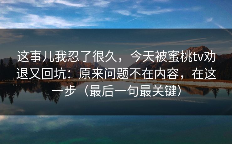 这事儿我忍了很久，今天被蜜桃tv劝退又回坑：原来问题不在内容，在这一步（最后一句最关键）