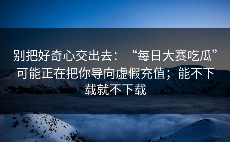 别把好奇心交出去：“每日大赛吃瓜”可能正在把你导向虚假充值；能不下载就不下载