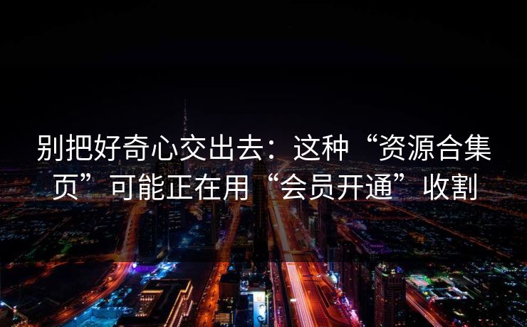 别把好奇心交出去：这种“资源合集页”可能正在用“会员开通”收割