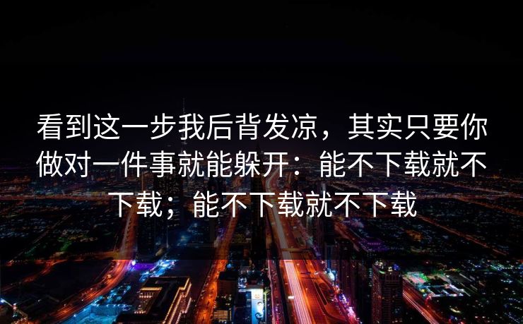 看到这一步我后背发凉，其实只要你做对一件事就能躲开：能不下载就不下载；能不下载就不下载