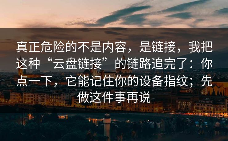 真正危险的不是内容，是链接，我把这种“云盘链接”的链路追完了：你点一下，它能记住你的设备指纹；先做这件事再说