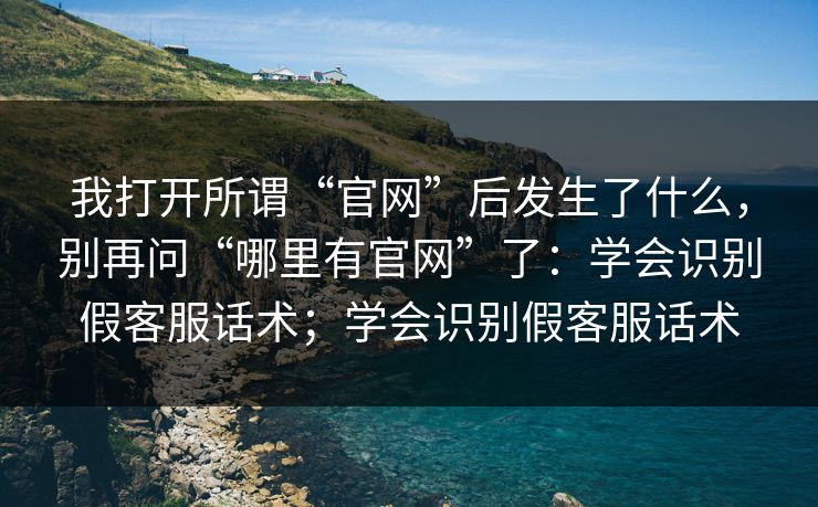 我打开所谓“官网”后发生了什么，别再问“哪里有官网”了：学会识别假客服话术；学会识别假客服话术