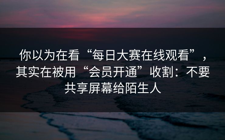 你以为在看“每日大赛在线观看”，其实在被用“会员开通”收割：不要共享屏幕给陌生人