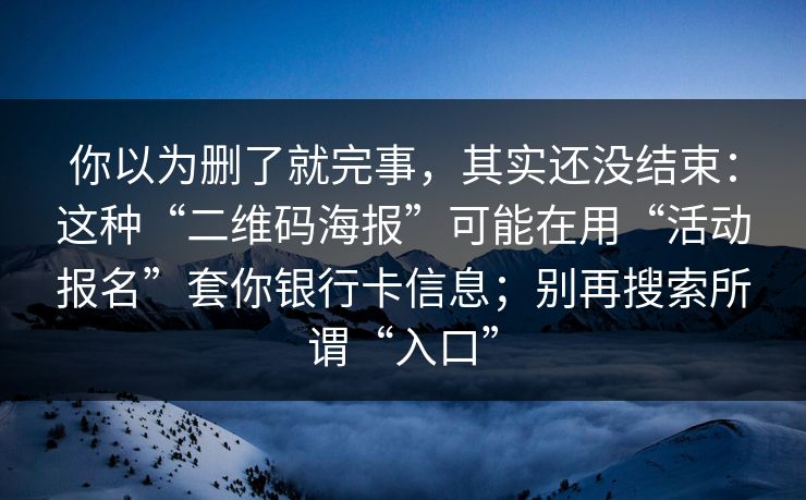 你以为删了就完事，其实还没结束：这种“二维码海报”可能在用“活动报名”套你银行卡信息；别再搜索所谓“入口”