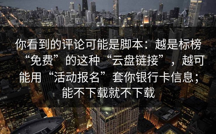 你看到的评论可能是脚本：越是标榜“免费”的这种“云盘链接”，越可能用“活动报名”套你银行卡信息；能不下载就不下载