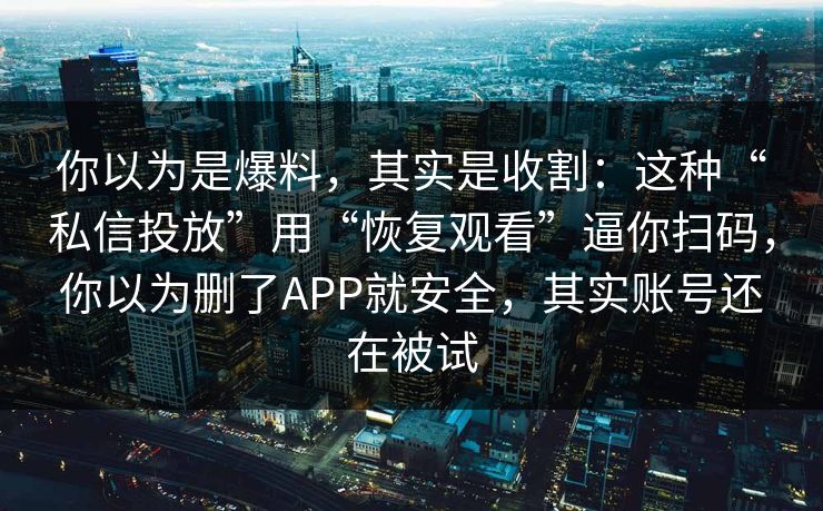你以为是爆料，其实是收割：这种“私信投放”用“恢复观看”逼你扫码，你以为删了APP就安全，其实账号还在被试