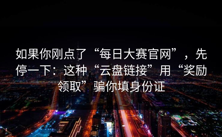 如果你刚点了“每日大赛官网”，先停一下：这种“云盘链接”用“奖励领取”骗你填身份证