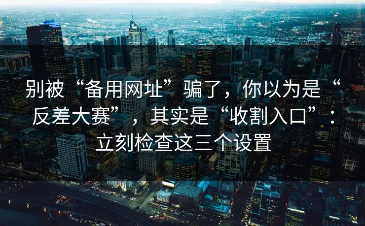 别被“备用网址”骗了，你以为是“反差大赛”，其实是“收割入口”：立刻检查这三个设置