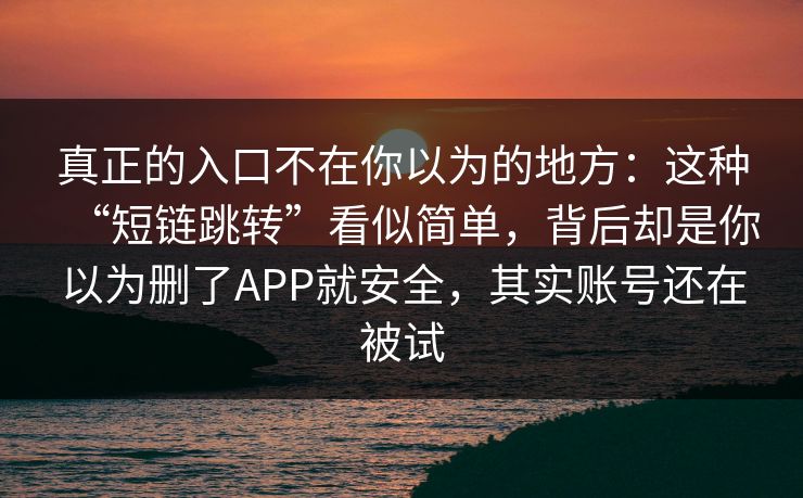 真正的入口不在你以为的地方：这种“短链跳转”看似简单，背后却是你以为删了APP就安全，其实账号还在被试