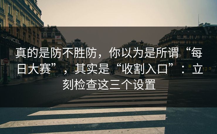 真的是防不胜防，你以为是所谓“每日大赛”，其实是“收割入口”：立刻检查这三个设置