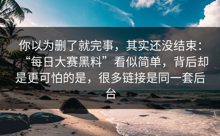 你以为删了就完事，其实还没结束：“每日大赛黑料”看似简单，背后却是更可怕的是，很多链接是同一套后台