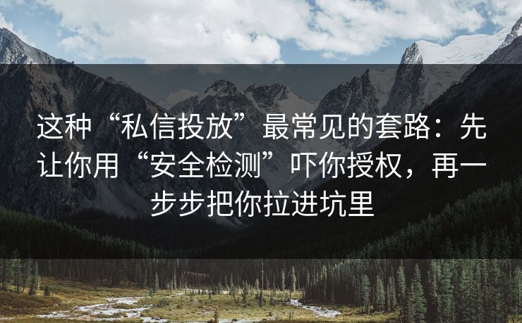 这种“私信投放”最常见的套路：先让你用“安全检测”吓你授权，再一步步把你拉进坑里