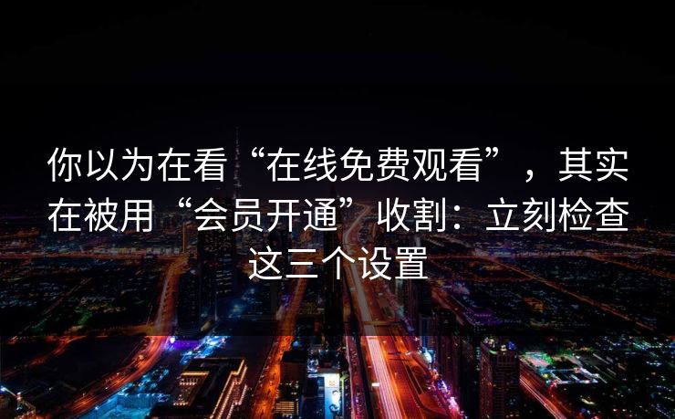 你以为在看“在线免费观看”，其实在被用“会员开通”收割：立刻检查这三个设置
