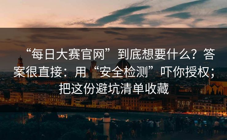 “每日大赛官网”到底想要什么？答案很直接：用“安全检测”吓你授权；把这份避坑清单收藏