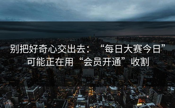 别把好奇心交出去：“每日大赛今日”可能正在用“会员开通”收割