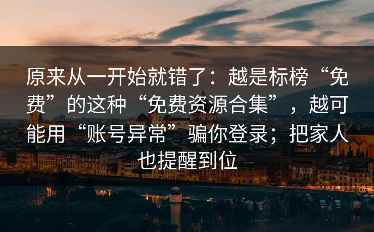 原来从一开始就错了：越是标榜“免费”的这种“免费资源合集”，越可能用“账号异常”骗你登录；把家人也提醒到位